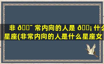 非 🐯 常内向的人是 🐡 什么星座(非常内向的人是什么星座女)
